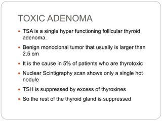 TOXIC ADENOMA
 TSA is a single hyper functioning follicular thyroid
adenoma.
 Benign monoclonal tumor that usually is larger than
2.5 cm
 It is the cause in 5% of patients who are thyrotoxic
 Nuclear Scintigraphy scan shows only a single hot
nodule
 TSH is suppressed by excess of thyroxines
 So the rest of the thyroid gland is suppressed
 