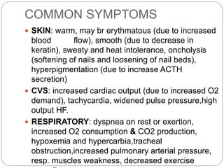COMMON SYMPTOMS
 SKIN: warm, may br erythmatous (due to increased
blood flow), smooth (due to decrease in
keratin), sweaty and heat intolerance, oncholysis
(softening of nails and loosening of nail beds),
hyperpigmentation (due to increase ACTH
secretion)
 CVS: increased cardiac output (due to increased O2
demand), tachycardia, widened pulse pressure,high
output HF.
 RESPIRATORY: dyspnea on rest or exertion,
increased O2 consumption & CO2 production,
hypoxemia and hypercarbia,tracheal
obstruction,increased pulmonary arterial pressure,
resp. muscles weakness, decreased exercise
 