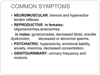 COMMON SYMPTOMS
 NEUROMUSCULAR: tremors and hyperactive
tendon reflexes
 REPRODUCTIVE: in females;
oligomenorrhea,amenorrhea
in males; gynecomastia, decreased libido, erectile
dysfunction, decreased or abnormal sperms.
 PSYCHIATRIC: hyperactivity, emotional liability,
anxiety, insomnia, decreased concentration.
 GENITOURINNARY: urinnary frequency and
nocturia.
 