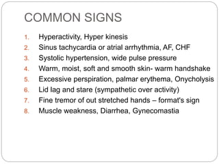 COMMON SIGNS
1. Hyperactivity, Hyper kinesis
2. Sinus tachycardia or atrial arrhythmia, AF, CHF
3. Systolic hypertension, wide pulse pressure
4. Warm, moist, soft and smooth skin- warm handshake
5. Excessive perspiration, palmar erythema, Onycholysis
6. Lid lag and stare (sympathetic over activity)
7. Fine tremor of out stretched hands – format's sign
8. Muscle weakness, Diarrhea, Gynecomastia
 