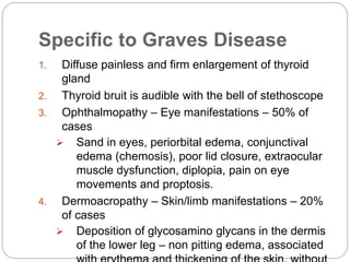 Specific to Graves Disease
1. Diffuse painless and firm enlargement of thyroid
gland
2. Thyroid bruit is audible with the bell of stethoscope
3. Ophthalmopathy – Eye manifestations – 50% of
cases
 Sand in eyes, periorbital edema, conjunctival
edema (chemosis), poor lid closure, extraocular
muscle dysfunction, diplopia, pain on eye
movements and proptosis.
4. Dermoacropathy – Skin/limb manifestations – 20%
of cases
 Deposition of glycosamino glycans in the dermis
of the lower leg – non pitting edema, associated
 