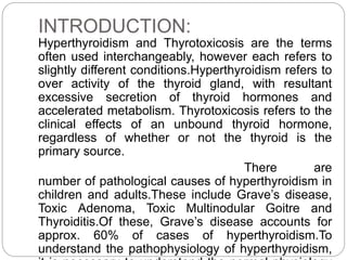 INTRODUCTION:
Hyperthyroidism and Thyrotoxicosis are the terms
often used interchangeably, however each refers to
slightly different conditions.Hyperthyroidism refers to
over activity of the thyroid gland, with resultant
excessive secretion of thyroid hormones and
accelerated metabolism. Thyrotoxicosis refers to the
clinical effects of an unbound thyroid hormone,
regardless of whether or not the thyroid is the
primary source.
There are
number of pathological causes of hyperthyroidism in
children and adults.These include Grave’s disease,
Toxic Adenoma, Toxic Multinodular Goitre and
Thyroiditis.Of these, Grave’s disease accounts for
approx. 60% of cases of hyperthyroidism.To
understand the pathophysiology of hyperthyroidism,
 