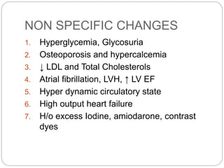 NON SPECIFIC CHANGES
1. Hyperglycemia, Glycosuria
2. Osteoporosis and hypercalcemia
3. ↓ LDL and Total Cholesterols
4. Atrial fibrillation, LVH, ↑ LV EF
5. Hyper dynamic circulatory state
6. High output heart failure
7. H/o excess Iodine, amiodarone, contrast
dyes
 