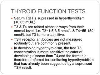 THYROID FUNCTION TESTS
 Serum TSH is supressed in hyperthyroidism
(<0.05 mU/L)
 T3 & T4 are raised almost always from their
normal levels i.e. T3=1.5-3.5 nmol/L & T4=55-150
nmol/L but T3 is more sensitive.
 TSH receptor antibodies are not measured
routinely,but are commonly present.
 In developing hyperthyroidism, the free T3
concentration is more sensitive indicator of
developing disease than T4,and the former is
therefore preferred for confirming hyperthyroidism
that has already been suggested by a supressed
TSH result.
 