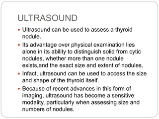 ULTRASOUND
 Ultrasound can be used to assess a thyroid
nodule.
 Its advantage over physical examination lies
alone in its ability to distinguish solid from cytic
nodules, whether more than one nodule
exists,and the exact size and extent of nodules.
 Infact, ultrasound can be used to access the size
and shape of the thyroid itself.
 Because of recent advances in this form of
imaging, ultrasound has become a sensitive
modality, particularly when assessing size and
numbers of nodules.
 