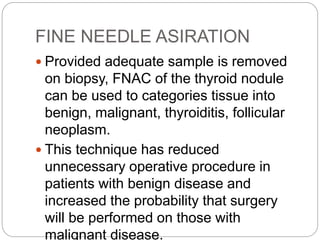 FINE NEEDLE ASIRATION
 Provided adequate sample is removed
on biopsy, FNAC of the thyroid nodule
can be used to categories tissue into
benign, malignant, thyroiditis, follicular
neoplasm.
 This technique has reduced
unnecessary operative procedure in
patients with benign disease and
increased the probability that surgery
will be performed on those with
malignant disease.
 