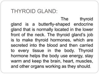 THYROID GLAND:
The thyroid
gland is a butterfly-shaped endocrine
gland that is normally located in the lower
front of the neck. The thyroid gland’s job
is to make thyroid hormones, which are
secreted into the blood and then carried
to every tissue in the body. Thyroid
hormone helps the body use energy, stay
warm and keep the brain, heart, muscles,
and other organs working as they should.
 