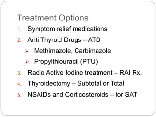 Treatment Options
1. Symptom relief medications
2. Anti Thyroid Drugs – ATD
 Methimazole, Carbimazole
 Propylthiouracil (PTU)
3. Radio Active Iodine treatment – RAI Rx.
4. Thyroidectomy – Subtotal or Total
5. NSAIDs and Corticosteroids – for SAT
 