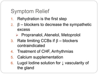 Symptom Relief
1. Rehydration is the first step
2. β – blockers to decrease the sympathetic
excess
 Propranalol, Atenelol, Metoprolol
3. Rate limiting CCBs if β – blockers
contraindicated
4. Treatment of CHF, Arrhythmias
5. Calcium supplementation
6. Lugol Iodine solution for ↓ vascularity of
the gland
 