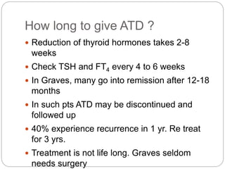 How long to give ATD ?
 Reduction of thyroid hormones takes 2-8
weeks
 Check TSH and FT4 every 4 to 6 weeks
 In Graves, many go into remission after 12-18
months
 In such pts ATD may be discontinued and
followed up
 40% experience recurrence in 1 yr. Re treat
for 3 yrs.
 Treatment is not life long. Graves seldom
needs surgery
 