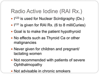 Radio Active Iodine (RAI Rx.)
 I123 is used for Nuclear Scintigraphy (Dx.)
 I131 is given for RAI Rx. (6 to 8 milliCuries)
 Goal is to make the patient hypothyroid
 No effects such as Thyroid Ca or other
malignancies
 Never given for children and pregnant/
lactating women
 Not recommended with patients of severe
Ophthalmopathy
 Not advisable in chronic smokers
 