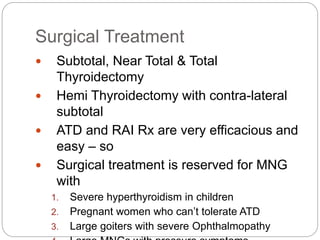Surgical Treatment
 Subtotal, Near Total & Total
Thyroidectomy
 Hemi Thyroidectomy with contra-lateral
subtotal
 ATD and RAI Rx are very efficacious and
easy – so
 Surgical treatment is reserved for MNG
with
1. Severe hyperthyroidism in children
2. Pregnant women who can’t tolerate ATD
3. Large goiters with severe Ophthalmopathy
 