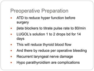 Preoperative Preparation
 ATD to reduce hyper function before
surgery
 βeta blockers to titrate pulse rate to 80/min
 LUGOL’s solution 1 to 2 drops bd for 14
days
 This will reduce thyroid blood flow
 And there by reduce per operative bleeding
 Recurrent laryngeal nerve damage
 Hypo parathyroidism are complications
 