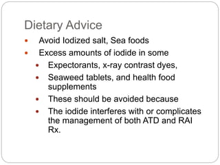 Dietary Advice
 Avoid Iodized salt, Sea foods
 Excess amounts of iodide in some
 Expectorants, x-ray contrast dyes,
 Seaweed tablets, and health food
supplements
 These should be avoided because
 The iodide interferes with or complicates
the management of both ATD and RAI
Rx.
 