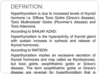 DEFINITION:
Hyperthyroidism is due to increased levels of thyroid
hormone i.e. Diffuse Toxic Goitre (Grave’s disease),
Toxic Multinodular Goitre (Plummer’s disease) and
Toxic Adenoma.
According to SANJAY AZAD:
Hyperthyroidism is the hyperactivity of thyroid gland
with sustain increase in sythesis and release of
thyroid hormones.
According to WATSON:
Hyperthyroidism implies an excessive secretion of
thyroid hormones and may called as thyrotoxicosis,
but toxic goitre, exophthalmic goitre or Grave’s
disease. The term exophthalmic goitre or Grave’s
disease are reversal for hyperthyroidism that is
 
