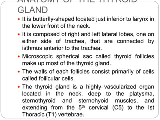 ANATOMY OF THE THYROID
GLAND
 It is butterfly-shaped located just inferior to larynx in
the lower front of the neck.
 It is composed of right and left lateral lobes, one on
either side of trachea, that are connected by
isthmus anterior to the trachea.
 Microscopic spherical sac called thyroid follicles
make up most of the thyroid gland.
 The walls of each follicles consist primarily of cells
called follicular cells.
 The thyroid gland is a highly vascularized organ
located in the neck, deep to the platysma,
sternothyroid and sternohyoid muscles, and
extending from the 5th cervical (C5) to the Ist
Thoracic (T1) vertebrae.
 