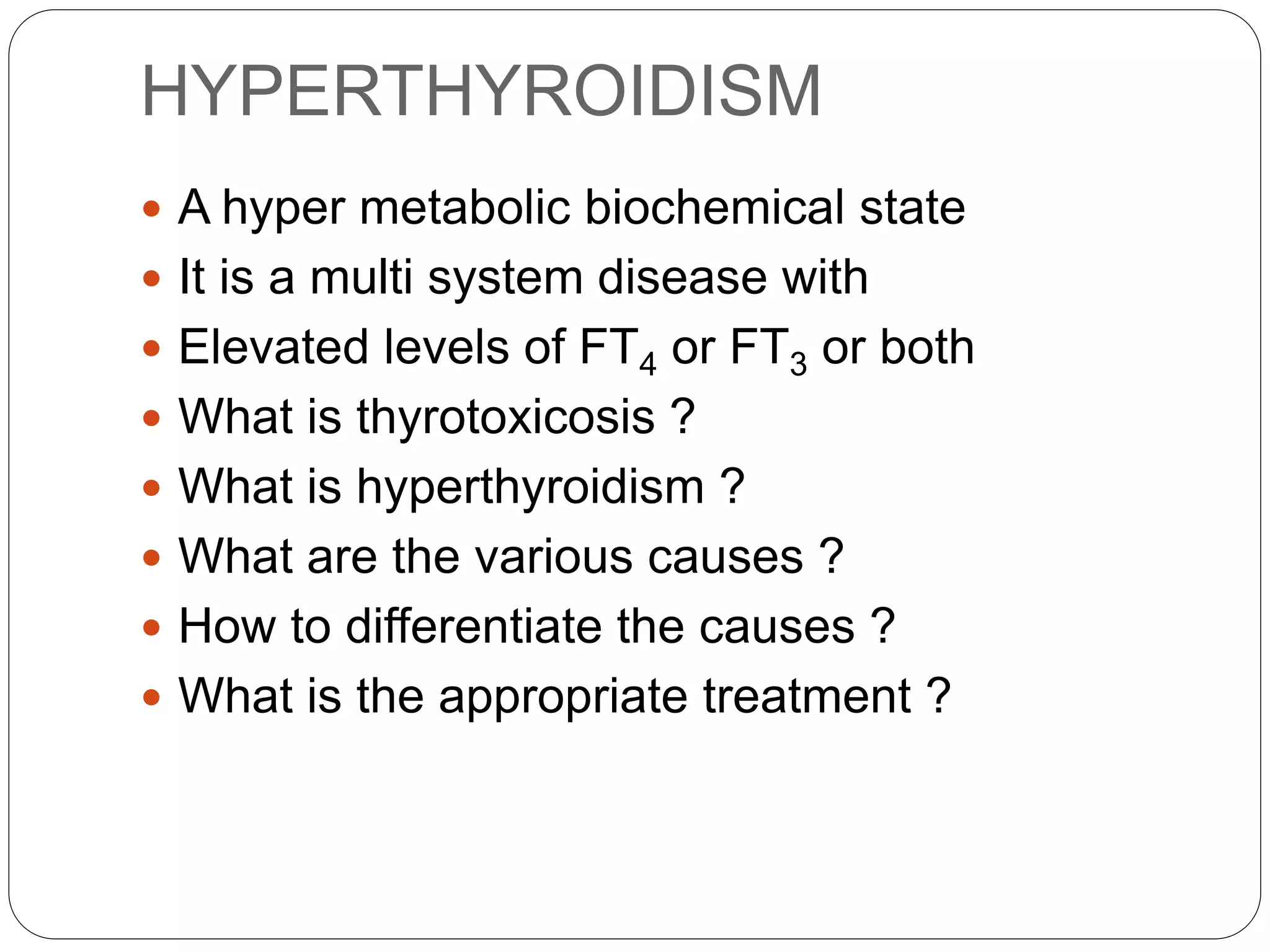 HYPERTHYROIDISM
 A hyper metabolic biochemical state
 It is a multi system disease with
 Elevated levels of FT4 or FT3 or both
 What is thyrotoxicosis ?
 What is hyperthyroidism ?
 What are the various causes ?
 How to differentiate the causes ?
 What is the appropriate treatment ?
 
