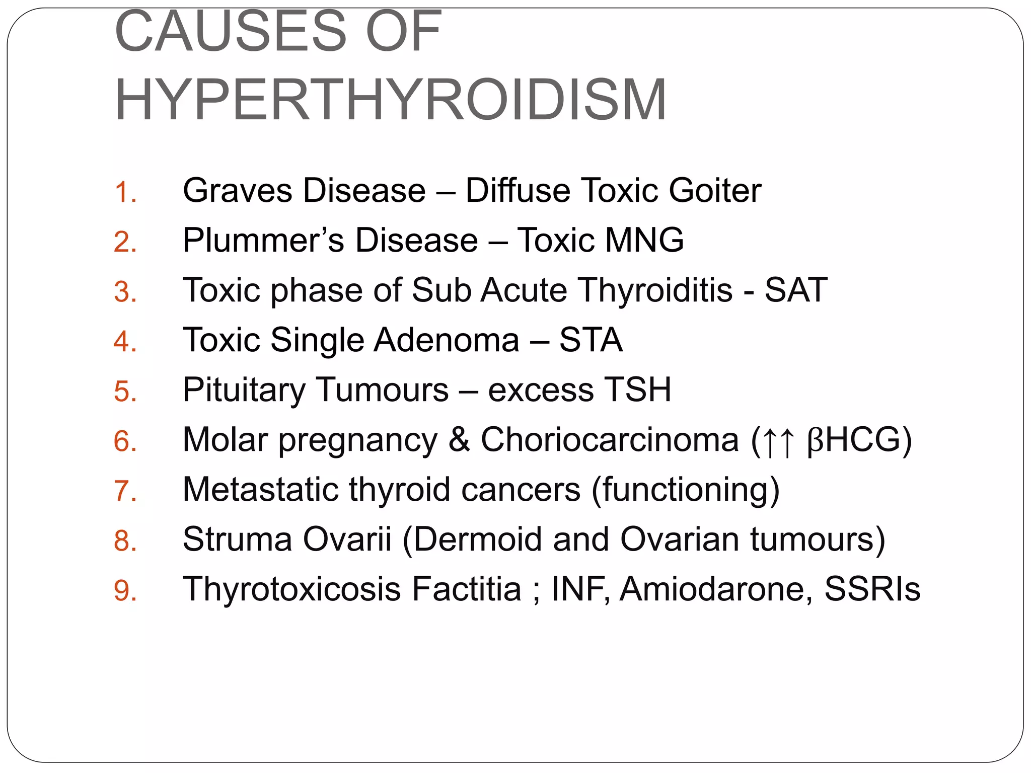 CAUSES OF
HYPERTHYROIDISM
1. Graves Disease – Diffuse Toxic Goiter
2. Plummer’s Disease – Toxic MNG
3. Toxic phase of Sub Acute Thyroiditis - SAT
4. Toxic Single Adenoma – STA
5. Pituitary Tumours – excess TSH
6. Molar pregnancy & Choriocarcinoma (↑↑ βHCG)
7. Metastatic thyroid cancers (functioning)
8. Struma Ovarii (Dermoid and Ovarian tumours)
9. Thyrotoxicosis Factitia ; INF, Amiodarone, SSRIs
 