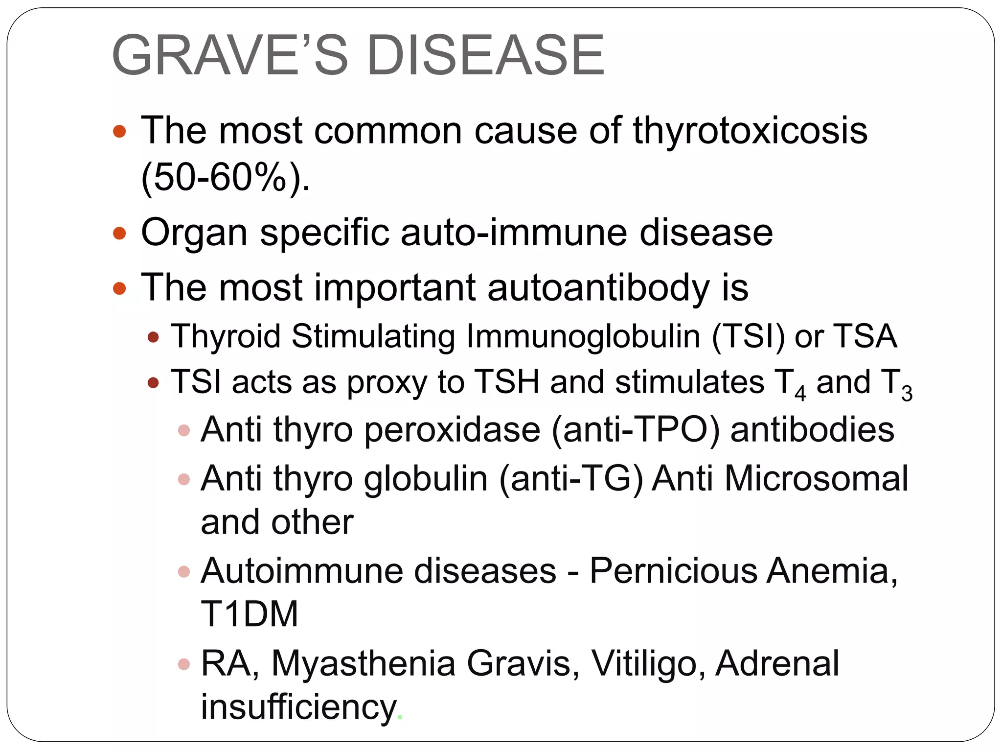 GRAVE’S DISEASE
 The most common cause of thyrotoxicosis
(50-60%).
 Organ specific auto-immune disease
 The most important autoantibody is
 Thyroid Stimulating Immunoglobulin (TSI) or TSA
 TSI acts as proxy to TSH and stimulates T4 and T3
 Anti thyro peroxidase (anti-TPO) antibodies
 Anti thyro globulin (anti-TG) Anti Microsomal
and other
 Autoimmune diseases - Pernicious Anemia,
T1DM
 RA, Myasthenia Gravis, Vitiligo, Adrenal
insufficiency.
 