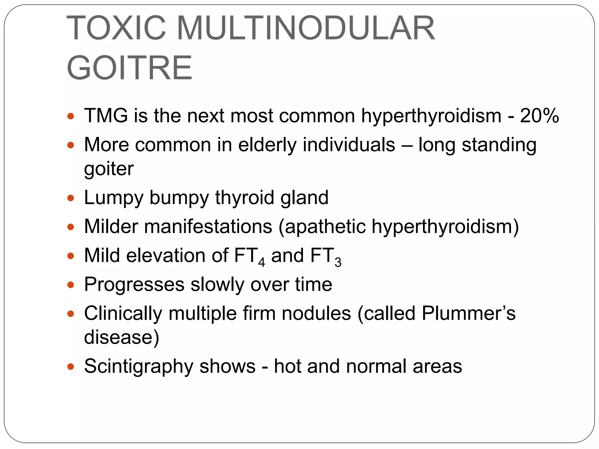 TOXIC MULTINODULAR
GOITRE
 TMG is the next most common hyperthyroidism - 20%
 More common in elderly individuals – long standing
goiter
 Lumpy bumpy thyroid gland
 Milder manifestations (apathetic hyperthyroidism)
 Mild elevation of FT4 and FT3
 Progresses slowly over time
 Clinically multiple firm nodules (called Plummer’s
disease)
 Scintigraphy shows - hot and normal areas
 