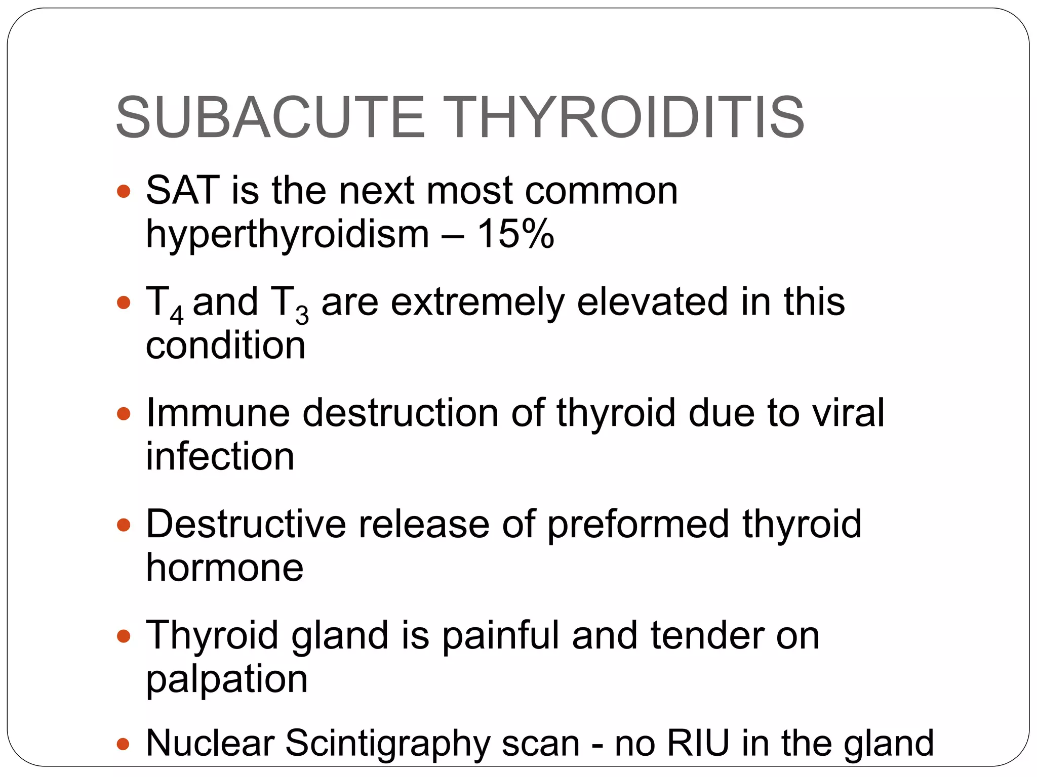 SUBACUTE THYROIDITIS
 SAT is the next most common
hyperthyroidism – 15%
 T4 and T3 are extremely elevated in this
condition
 Immune destruction of thyroid due to viral
infection
 Destructive release of preformed thyroid
hormone
 Thyroid gland is painful and tender on
palpation
 Nuclear Scintigraphy scan - no RIU in the gland
 