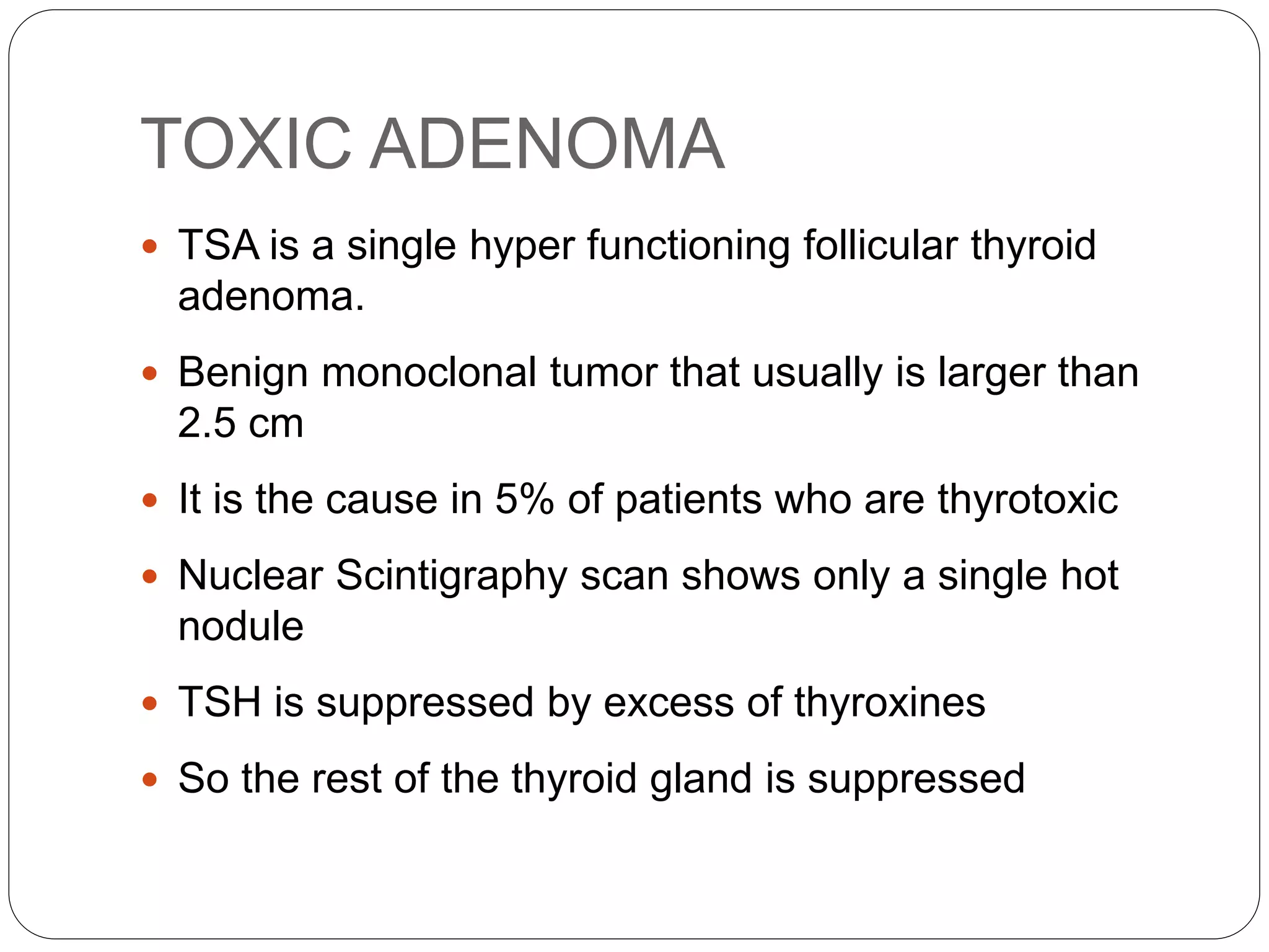 TOXIC ADENOMA
 TSA is a single hyper functioning follicular thyroid
adenoma.
 Benign monoclonal tumor that usually is larger than
2.5 cm
 It is the cause in 5% of patients who are thyrotoxic
 Nuclear Scintigraphy scan shows only a single hot
nodule
 TSH is suppressed by excess of thyroxines
 So the rest of the thyroid gland is suppressed
 