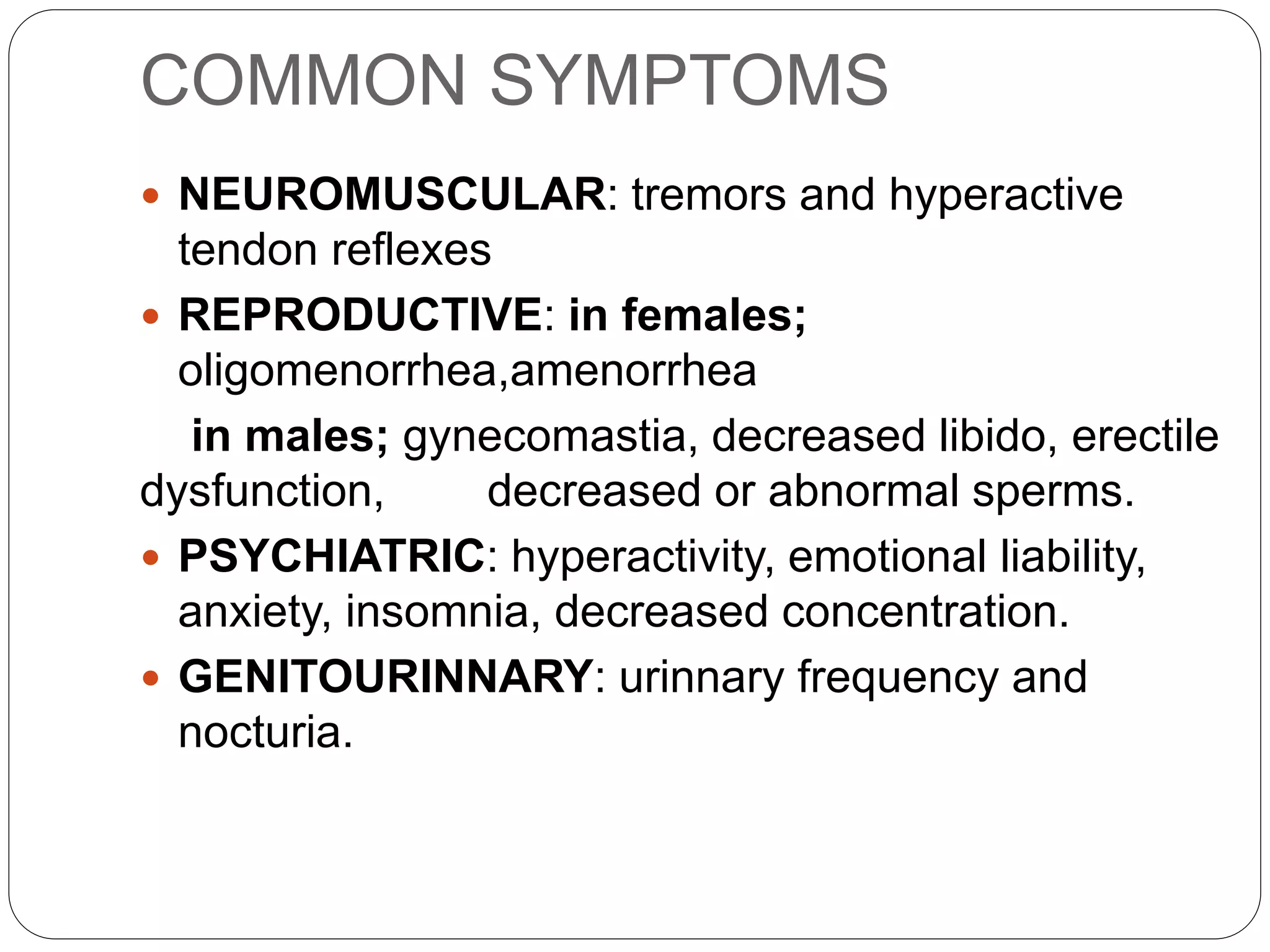 COMMON SYMPTOMS
 NEUROMUSCULAR: tremors and hyperactive
tendon reflexes
 REPRODUCTIVE: in females;
oligomenorrhea,amenorrhea
in males; gynecomastia, decreased libido, erectile
dysfunction, decreased or abnormal sperms.
 PSYCHIATRIC: hyperactivity, emotional liability,
anxiety, insomnia, decreased concentration.
 GENITOURINNARY: urinnary frequency and
nocturia.
 