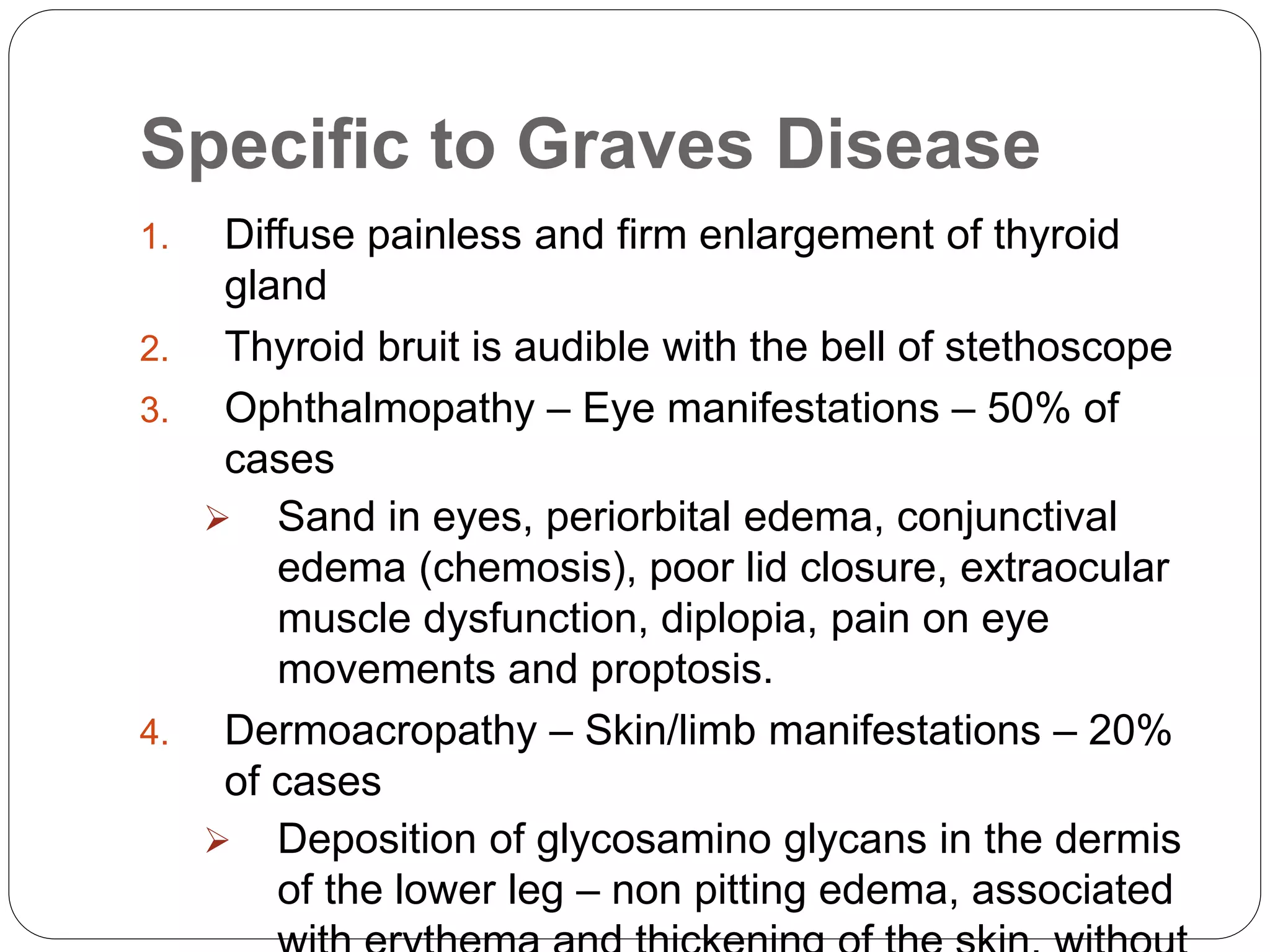 Specific to Graves Disease
1. Diffuse painless and firm enlargement of thyroid
gland
2. Thyroid bruit is audible with the bell of stethoscope
3. Ophthalmopathy – Eye manifestations – 50% of
cases
 Sand in eyes, periorbital edema, conjunctival
edema (chemosis), poor lid closure, extraocular
muscle dysfunction, diplopia, pain on eye
movements and proptosis.
4. Dermoacropathy – Skin/limb manifestations – 20%
of cases
 Deposition of glycosamino glycans in the dermis
of the lower leg – non pitting edema, associated
 