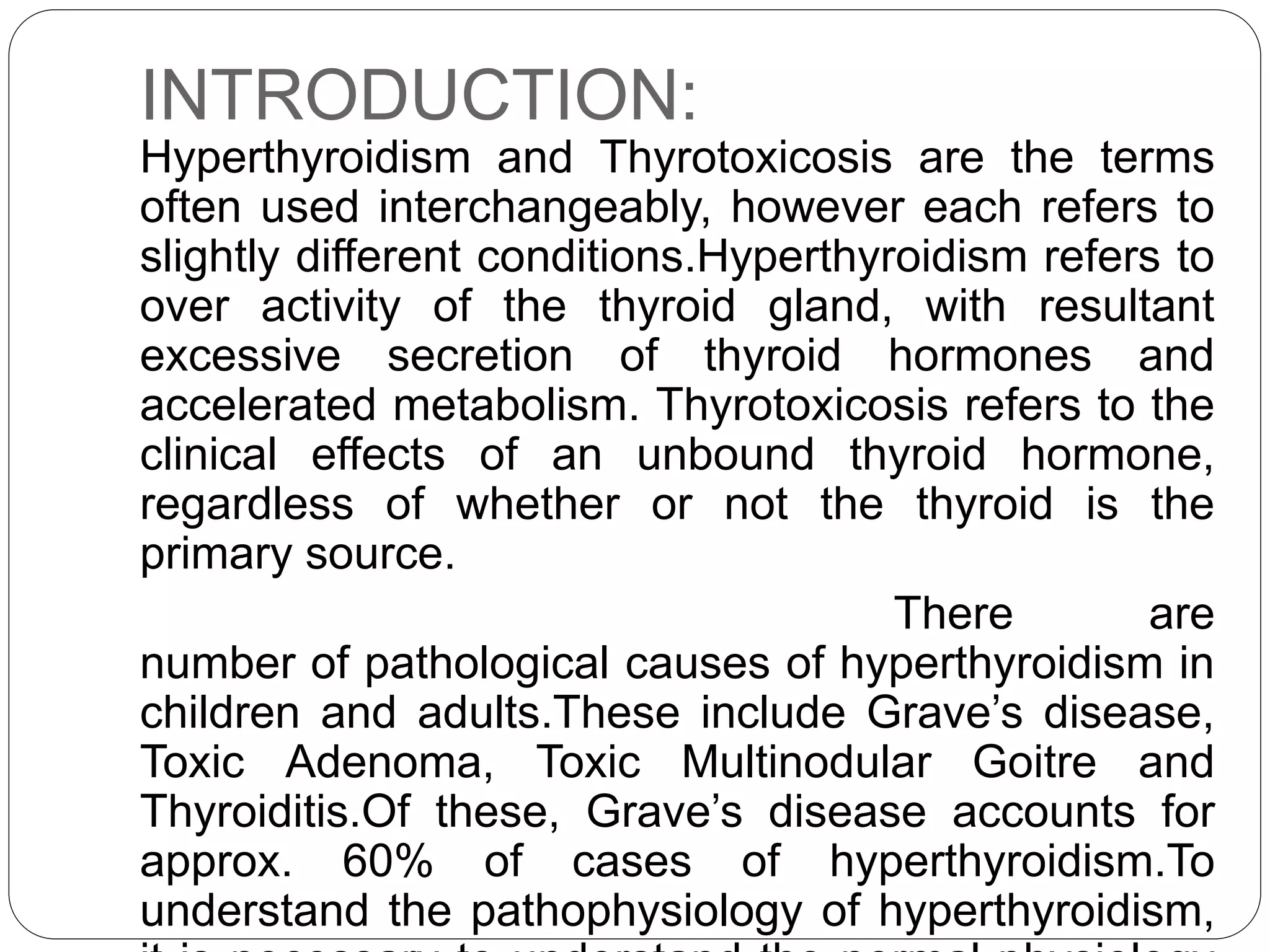 INTRODUCTION:
Hyperthyroidism and Thyrotoxicosis are the terms
often used interchangeably, however each refers to
slightly different conditions.Hyperthyroidism refers to
over activity of the thyroid gland, with resultant
excessive secretion of thyroid hormones and
accelerated metabolism. Thyrotoxicosis refers to the
clinical effects of an unbound thyroid hormone,
regardless of whether or not the thyroid is the
primary source.
There are
number of pathological causes of hyperthyroidism in
children and adults.These include Grave’s disease,
Toxic Adenoma, Toxic Multinodular Goitre and
Thyroiditis.Of these, Grave’s disease accounts for
approx. 60% of cases of hyperthyroidism.To
understand the pathophysiology of hyperthyroidism,
 