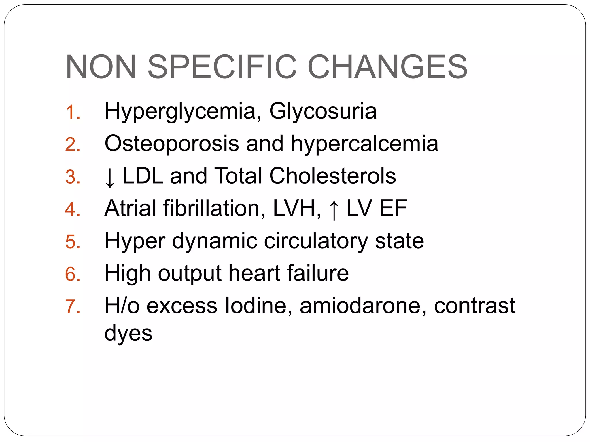 NON SPECIFIC CHANGES
1. Hyperglycemia, Glycosuria
2. Osteoporosis and hypercalcemia
3. ↓ LDL and Total Cholesterols
4. Atrial fibrillation, LVH, ↑ LV EF
5. Hyper dynamic circulatory state
6. High output heart failure
7. H/o excess Iodine, amiodarone, contrast
dyes
 