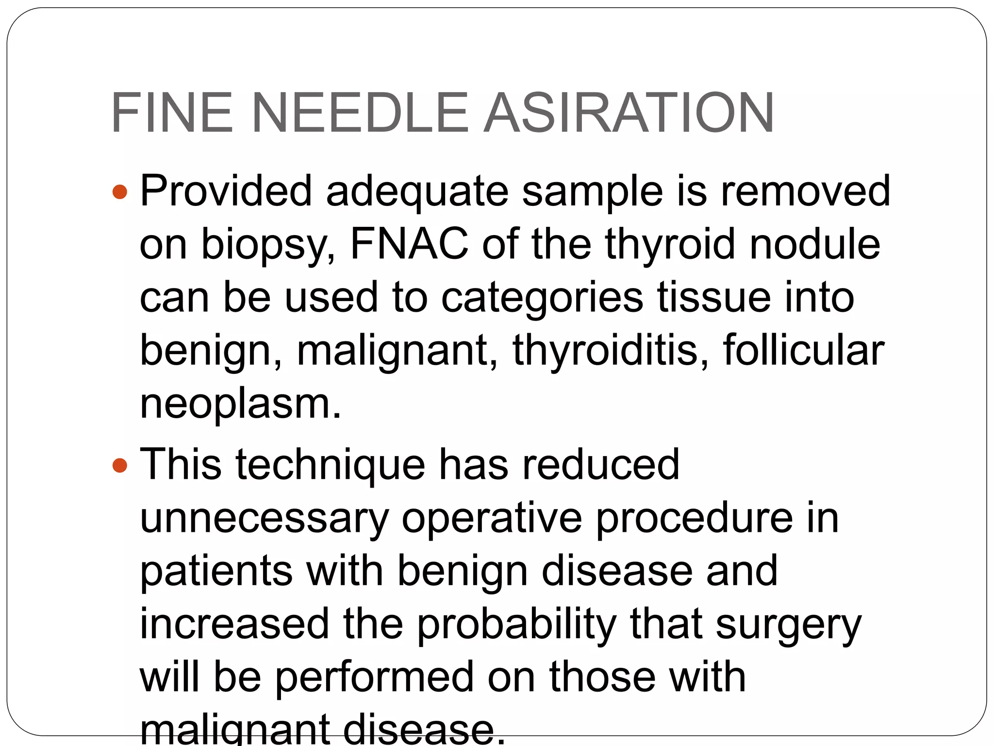 FINE NEEDLE ASIRATION
 Provided adequate sample is removed
on biopsy, FNAC of the thyroid nodule
can be used to categories tissue into
benign, malignant, thyroiditis, follicular
neoplasm.
 This technique has reduced
unnecessary operative procedure in
patients with benign disease and
increased the probability that surgery
will be performed on those with
malignant disease.
 