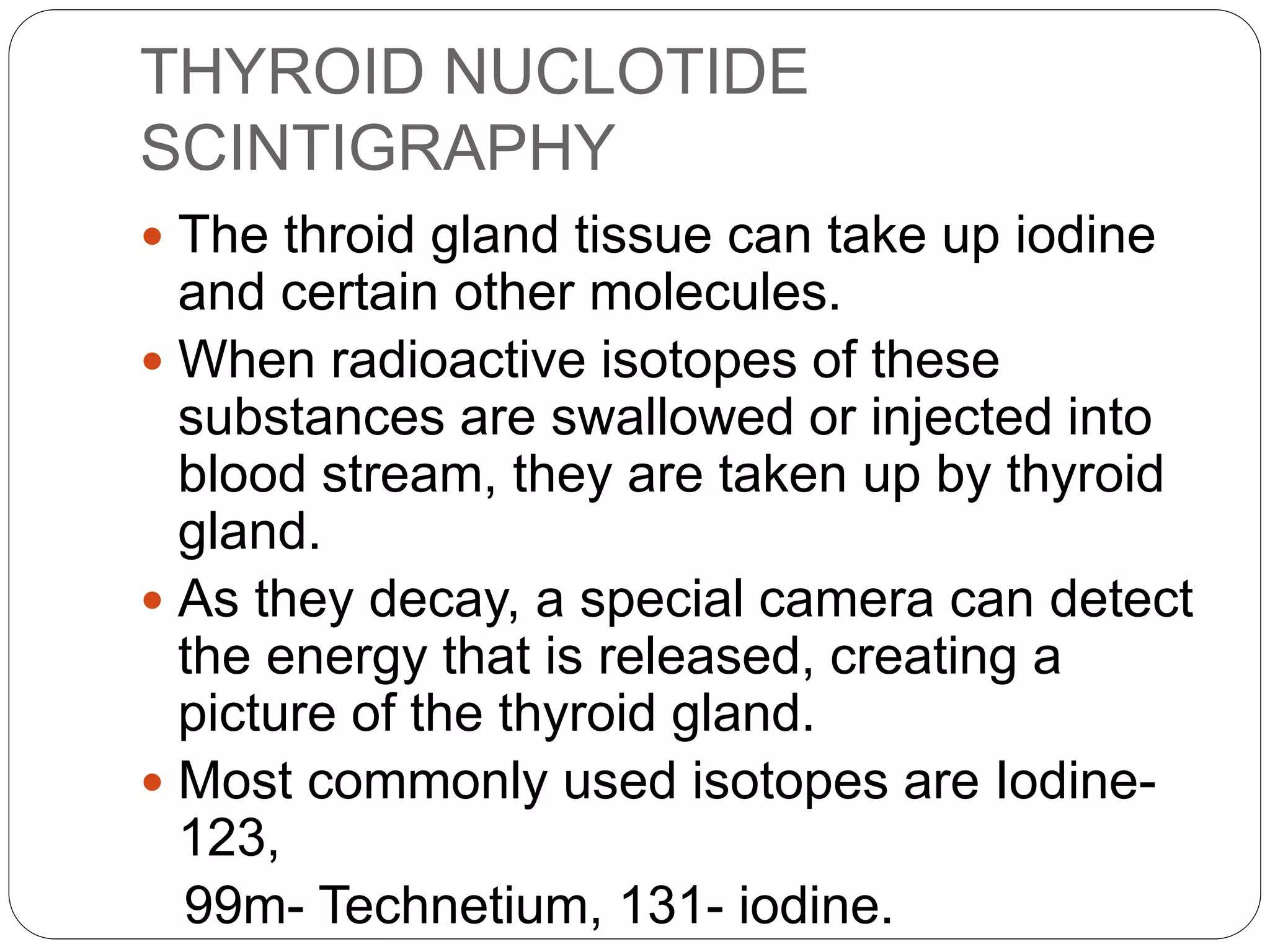 THYROID NUCLOTIDE
SCINTIGRAPHY
 The throid gland tissue can take up iodine
and certain other molecules.
 When radioactive isotopes of these
substances are swallowed or injected into
blood stream, they are taken up by thyroid
gland.
 As they decay, a special camera can detect
the energy that is released, creating a
picture of the thyroid gland.
 Most commonly used isotopes are Iodine-
123,
99m- Technetium, 131- iodine.
 