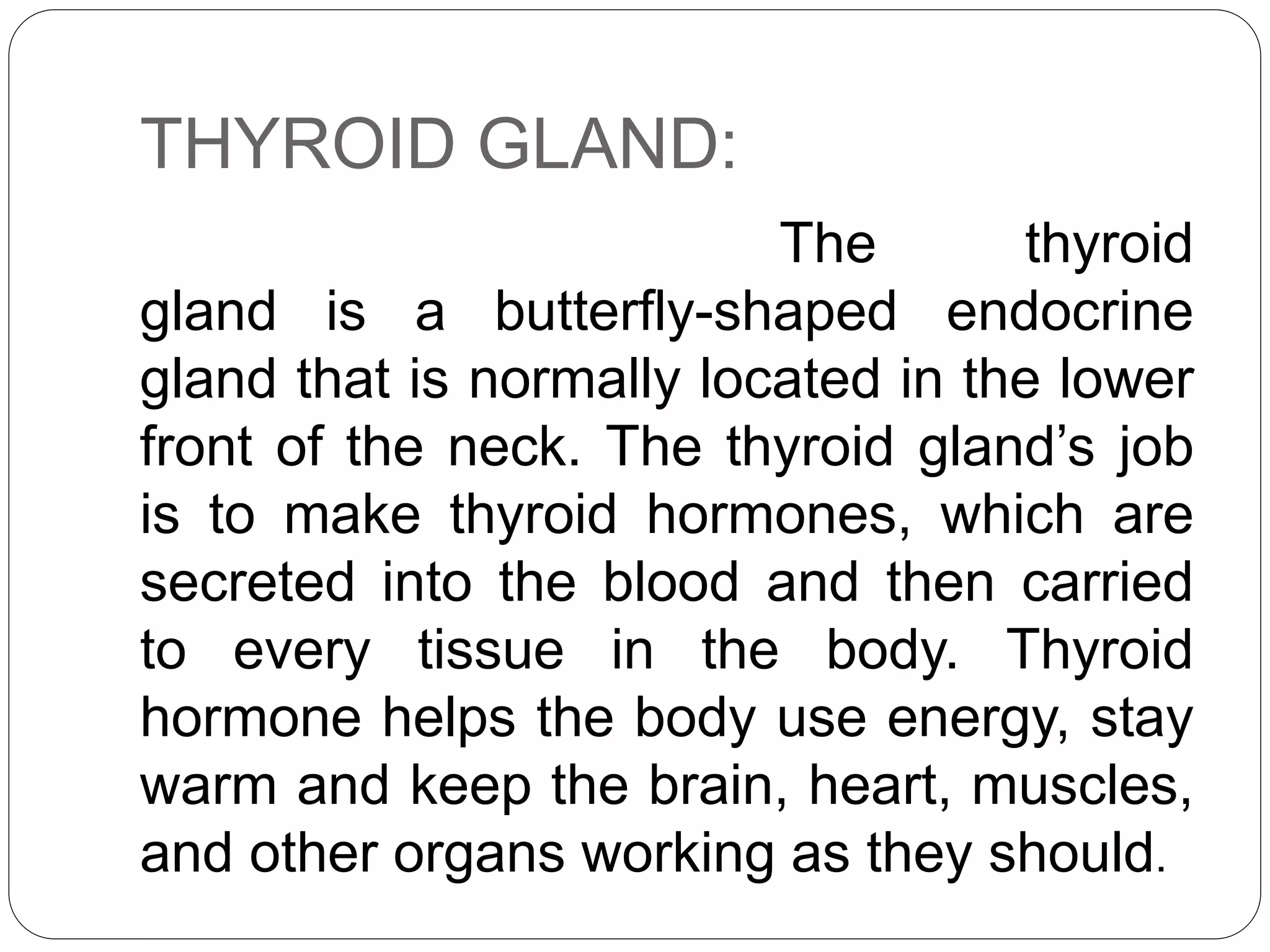 THYROID GLAND:
The thyroid
gland is a butterfly-shaped endocrine
gland that is normally located in the lower
front of the neck. The thyroid gland’s job
is to make thyroid hormones, which are
secreted into the blood and then carried
to every tissue in the body. Thyroid
hormone helps the body use energy, stay
warm and keep the brain, heart, muscles,
and other organs working as they should.
 
