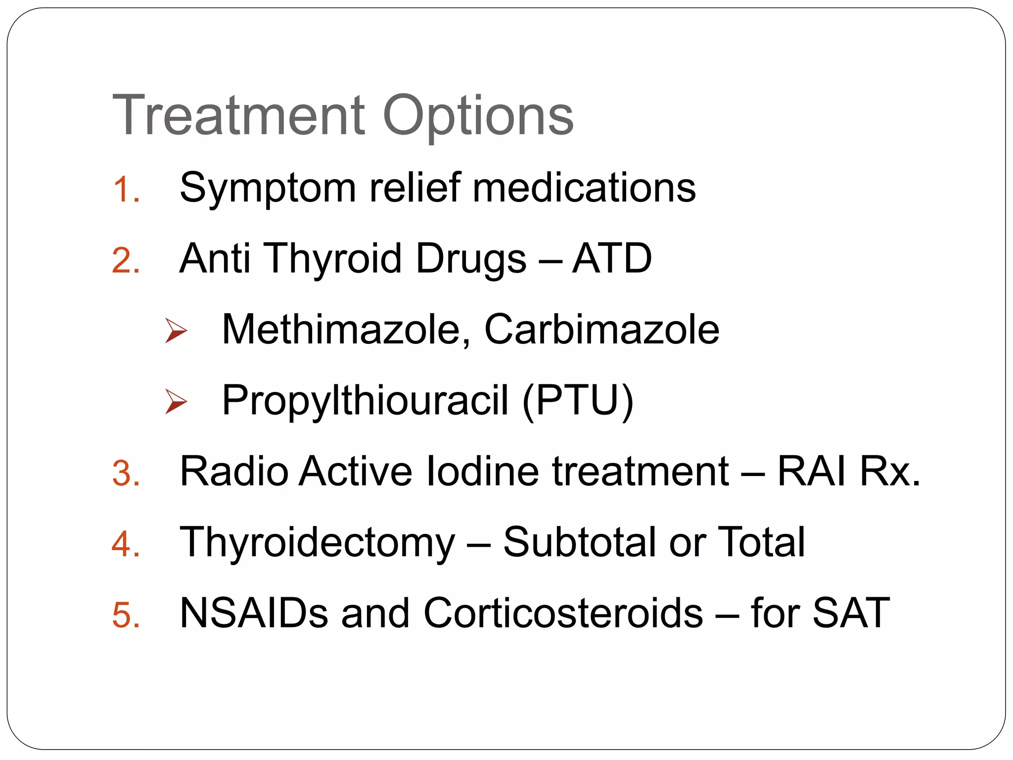 Treatment Options
1. Symptom relief medications
2. Anti Thyroid Drugs – ATD
 Methimazole, Carbimazole
 Propylthiouracil (PTU)
3. Radio Active Iodine treatment – RAI Rx.
4. Thyroidectomy – Subtotal or Total
5. NSAIDs and Corticosteroids – for SAT
 
