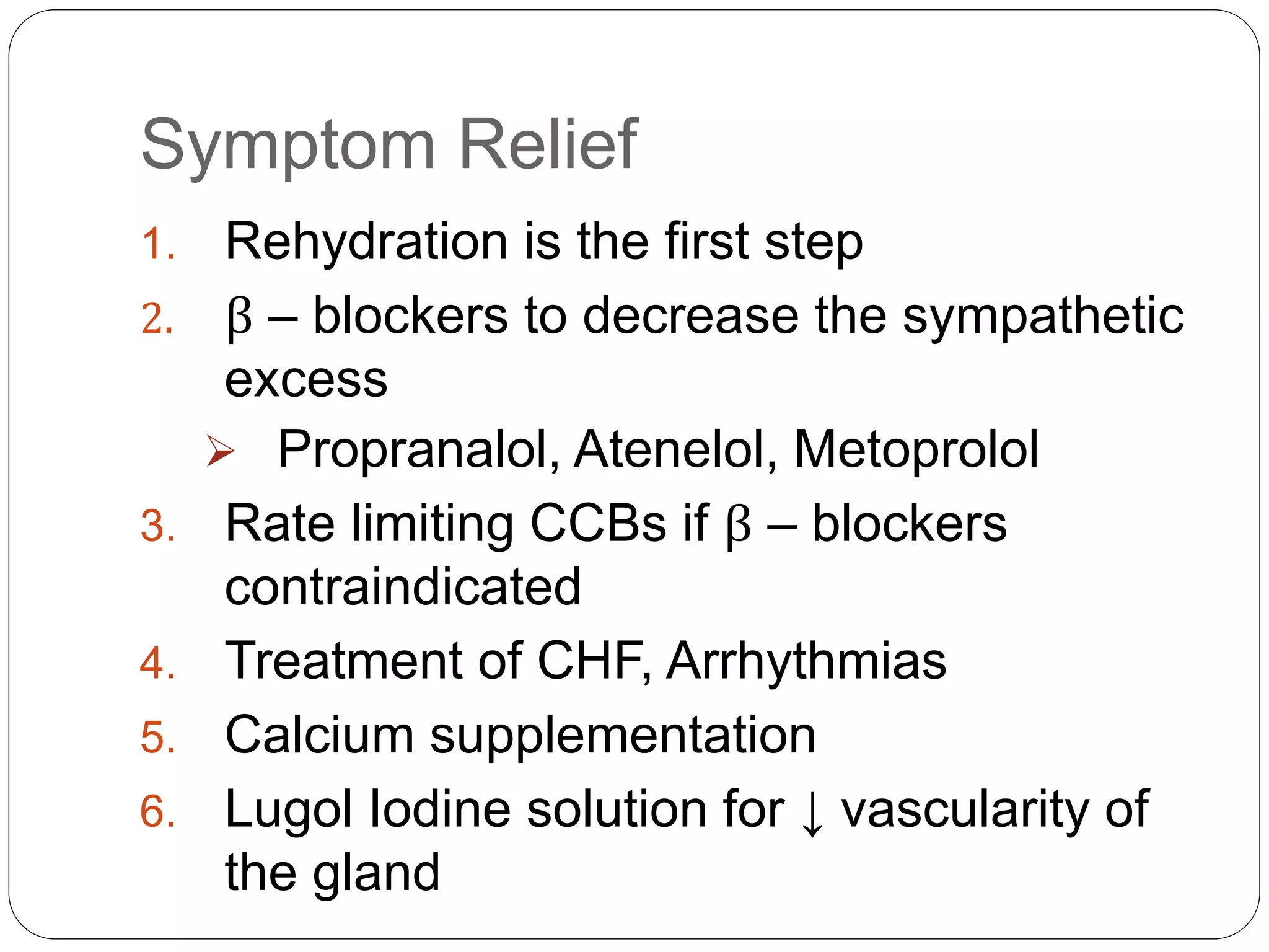 Symptom Relief
1. Rehydration is the first step
2. β – blockers to decrease the sympathetic
excess
 Propranalol, Atenelol, Metoprolol
3. Rate limiting CCBs if β – blockers
contraindicated
4. Treatment of CHF, Arrhythmias
5. Calcium supplementation
6. Lugol Iodine solution for ↓ vascularity of
the gland
 