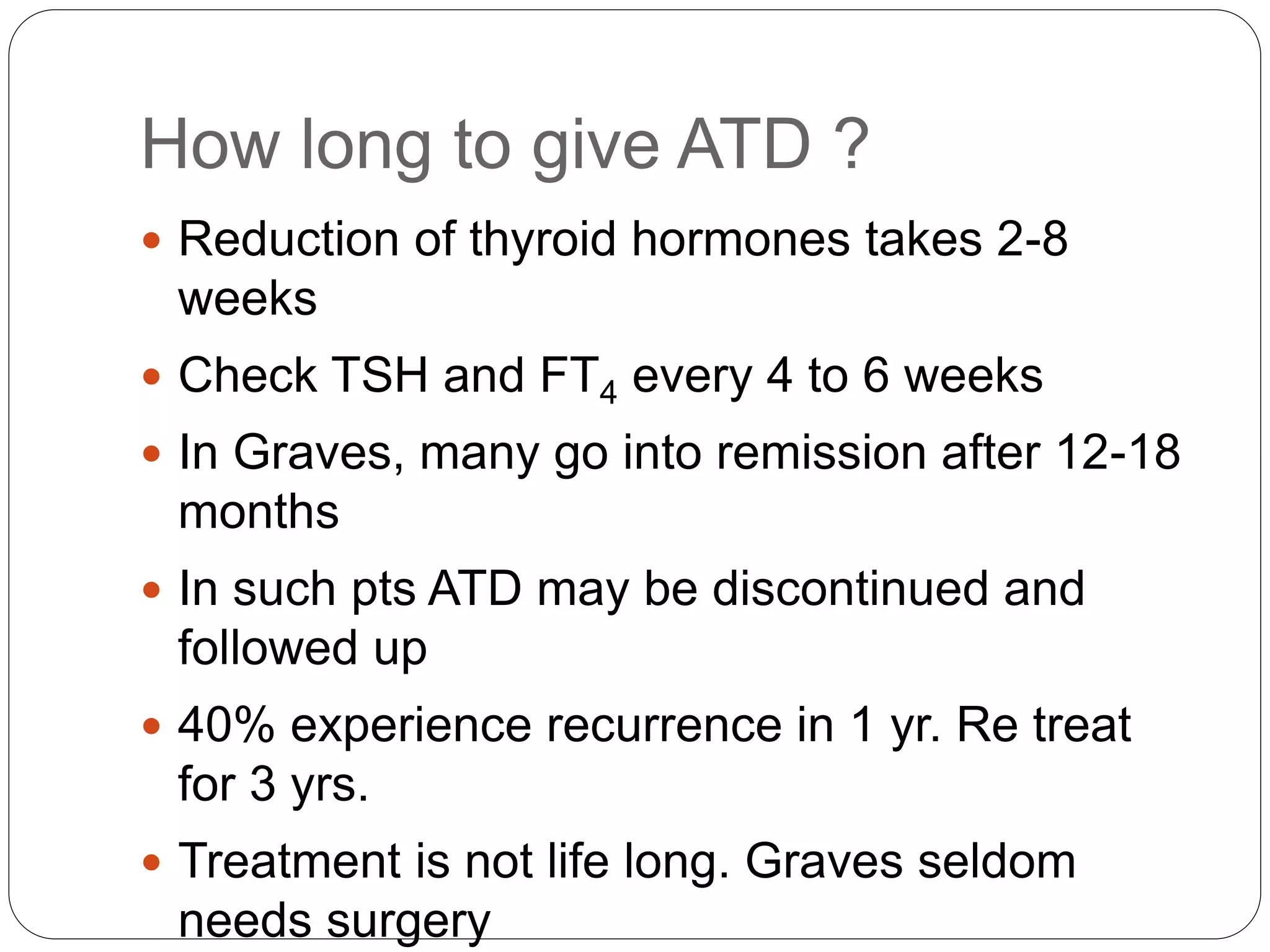 How long to give ATD ?
 Reduction of thyroid hormones takes 2-8
weeks
 Check TSH and FT4 every 4 to 6 weeks
 In Graves, many go into remission after 12-18
months
 In such pts ATD may be discontinued and
followed up
 40% experience recurrence in 1 yr. Re treat
for 3 yrs.
 Treatment is not life long. Graves seldom
needs surgery
 