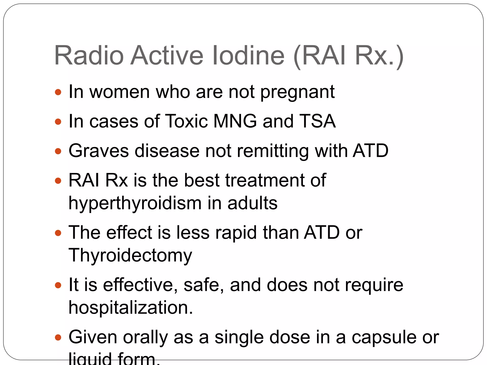 Radio Active Iodine (RAI Rx.)
 In women who are not pregnant
 In cases of Toxic MNG and TSA
 Graves disease not remitting with ATD
 RAI Rx is the best treatment of
hyperthyroidism in adults
 The effect is less rapid than ATD or
Thyroidectomy
 It is effective, safe, and does not require
hospitalization.
 Given orally as a single dose in a capsule or
 