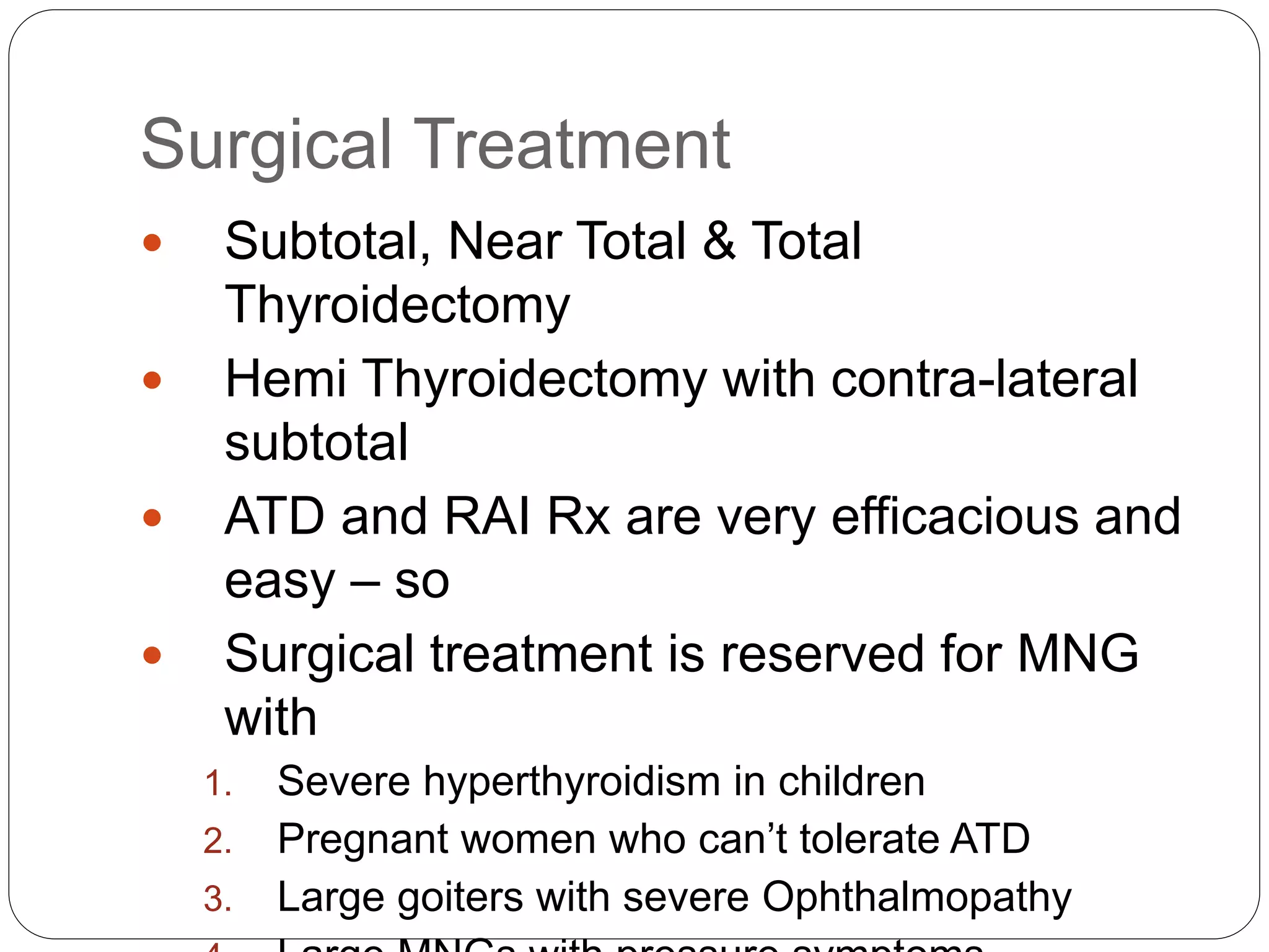 Surgical Treatment
 Subtotal, Near Total & Total
Thyroidectomy
 Hemi Thyroidectomy with contra-lateral
subtotal
 ATD and RAI Rx are very efficacious and
easy – so
 Surgical treatment is reserved for MNG
with
1. Severe hyperthyroidism in children
2. Pregnant women who can’t tolerate ATD
3. Large goiters with severe Ophthalmopathy
 