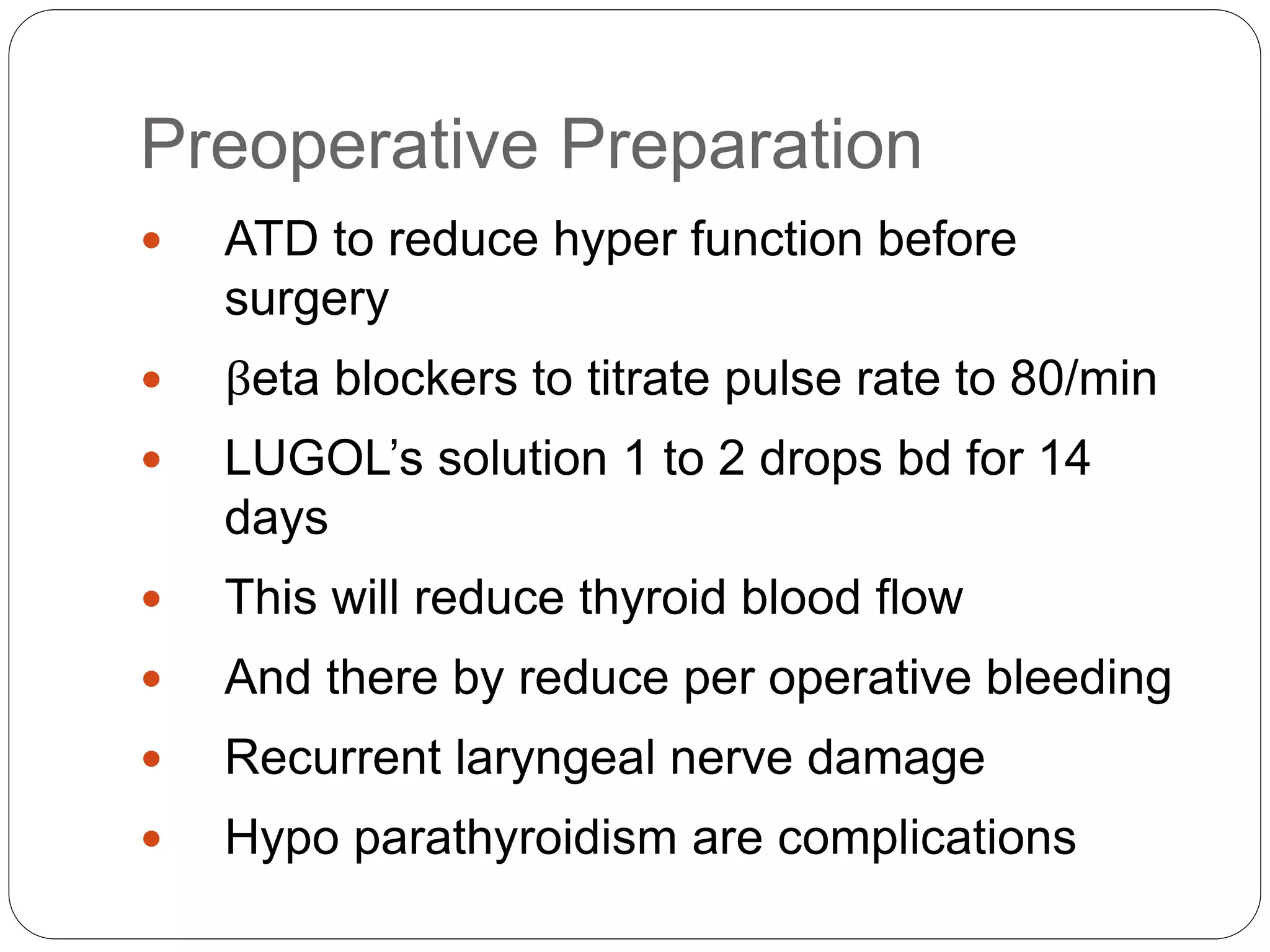 Preoperative Preparation
 ATD to reduce hyper function before
surgery
 βeta blockers to titrate pulse rate to 80/min
 LUGOL’s solution 1 to 2 drops bd for 14
days
 This will reduce thyroid blood flow
 And there by reduce per operative bleeding
 Recurrent laryngeal nerve damage
 Hypo parathyroidism are complications
 