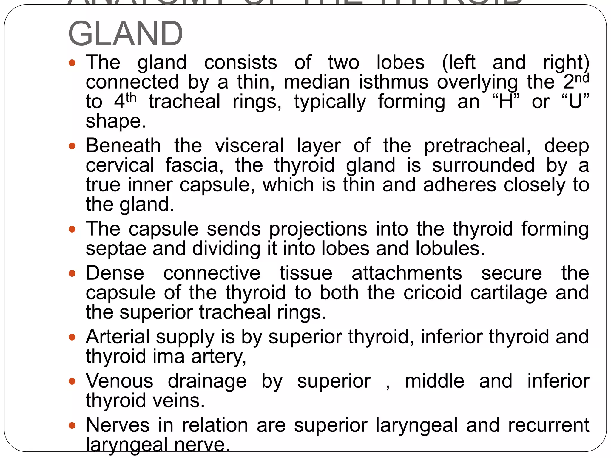 ANATOMY OF THE THYROID
GLAND
 The gland consists of two lobes (left and right)
connected by a thin, median isthmus overlying the 2nd
to 4th tracheal rings, typically forming an “H” or “U”
shape.
 Beneath the visceral layer of the pretracheal, deep
cervical fascia, the thyroid gland is surrounded by a
true inner capsule, which is thin and adheres closely to
the gland.
 The capsule sends projections into the thyroid forming
septae and dividing it into lobes and lobules.
 Dense connective tissue attachments secure the
capsule of the thyroid to both the cricoid cartilage and
the superior tracheal rings.
 Arterial supply is by superior thyroid, inferior thyroid and
thyroid ima artery,
 Venous drainage by superior , middle and inferior
thyroid veins.
 Nerves in relation are superior laryngeal and recurrent
laryngeal nerve.
 