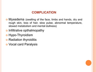 COMPLICATION
 Myxedema (swelling of the face, limbs and hands, dry and
rough skin, loss of hair, slow pulse, abnormal temperature,
slowed metabolism and mental dullness)
 Infiltrative opthalmopathy
 Hypo-Thyroidism
 Radiation thyroiditis
 Vocal card Paralysis
 