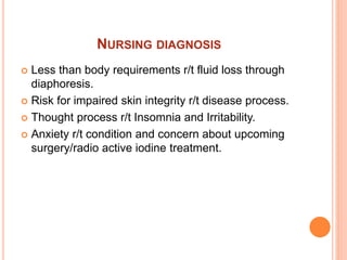 NURSING DIAGNOSIS
 Less than body requirements r/t fluid loss through
diaphoresis.
 Risk for impaired skin integrity r/t disease process.
 Thought process r/t Insomnia and Irritability.
 Anxiety r/t condition and concern about upcoming
surgery/radio active iodine treatment.
 
