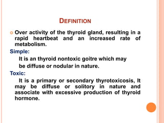 DEFINITION
 Over activity of the thyroid gland, resulting in a
rapid heartbeat and an increased rate of
metabolism.
Simple:
It is an thyroid nontoxic goitre which may
be diffuse or nodular in nature.
Toxic:
It is a primary or secondary thyrotoxicosis, It
may be diffuse or solitory in nature and
associate with excessive production of thyroid
hormone.
 
