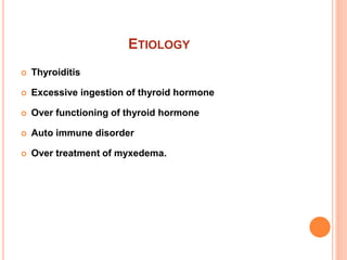 ETIOLOGY
 Thyroiditis
 Excessive ingestion of thyroid hormone
 Over functioning of thyroid hormone
 Auto immune disorder
 Over treatment of myxedema.
 