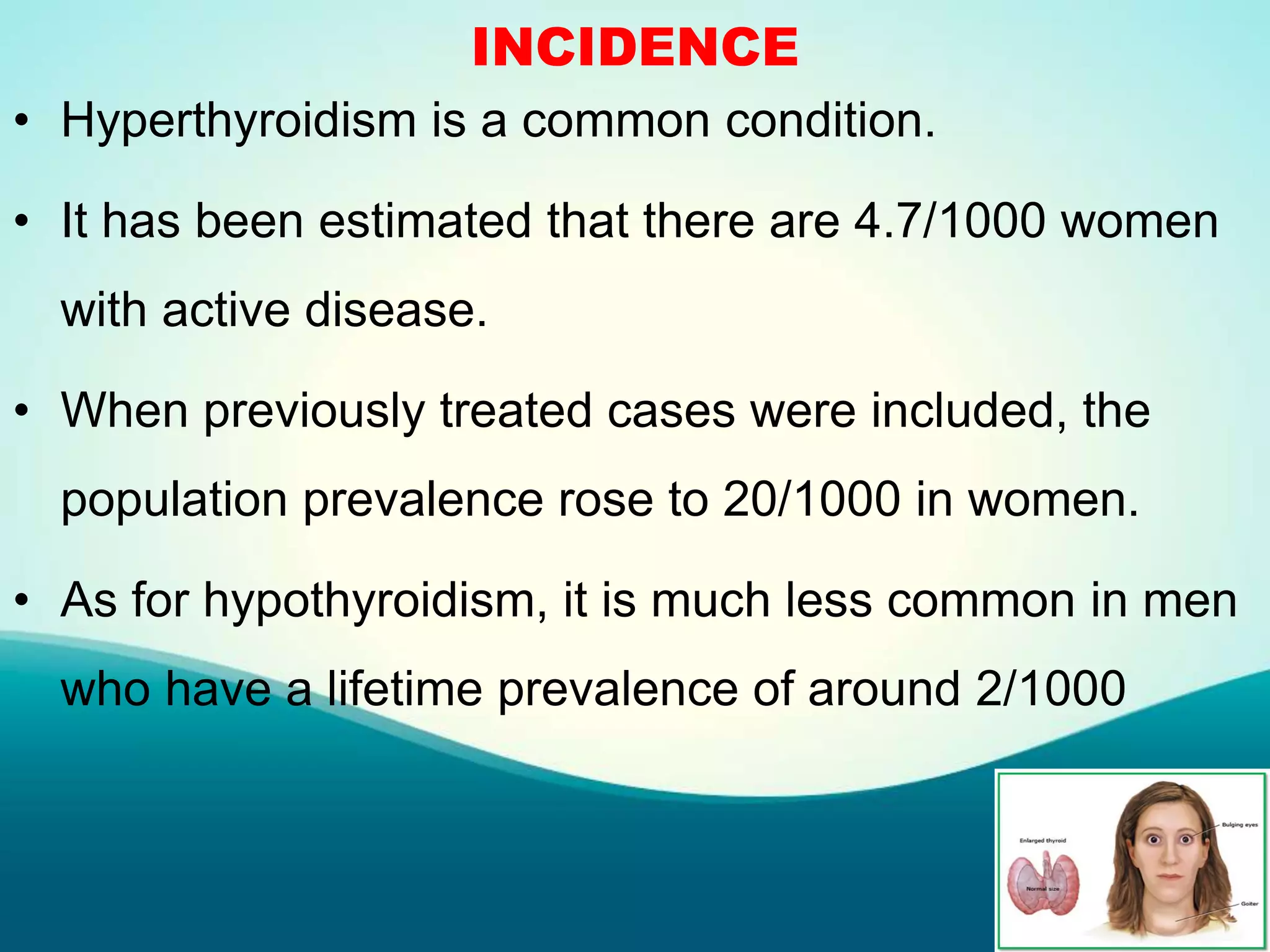 INCIDENCE
• Hyperthyroidism is a common condition.
• It has been estimated that there are 4.7/1000 women
with active disease.
• When previously treated cases were included, the
population prevalence rose to 20/1000 in women.
• As for hypothyroidism, it is much less common in men
who have a lifetime prevalence of around 2/1000
 