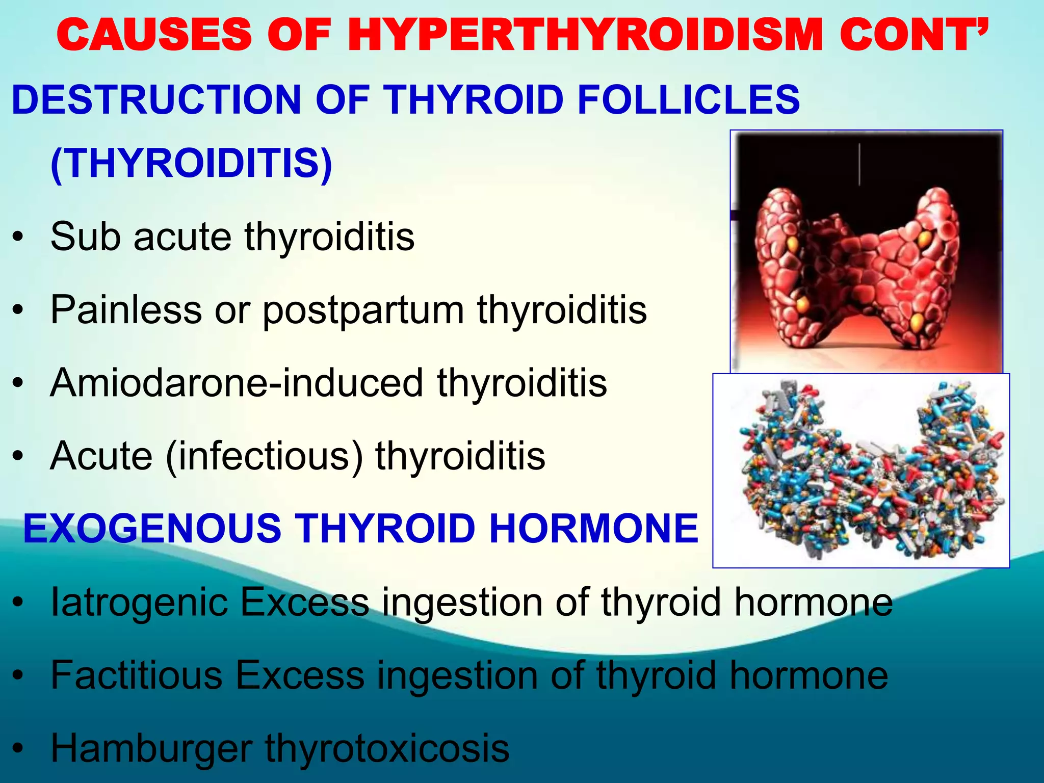 CAUSES OF HYPERTHYROIDISM CONT’
DESTRUCTION OF THYROID FOLLICLES
(THYROIDITIS)
• Sub acute thyroiditis
• Painless or postpartum thyroiditis
• Amiodarone-induced thyroiditis
• Acute (infectious) thyroiditis
EXOGENOUS THYROID HORMONE
• Iatrogenic Excess ingestion of thyroid hormone
• Factitious Excess ingestion of thyroid hormone
• Hamburger thyrotoxicosis
 
