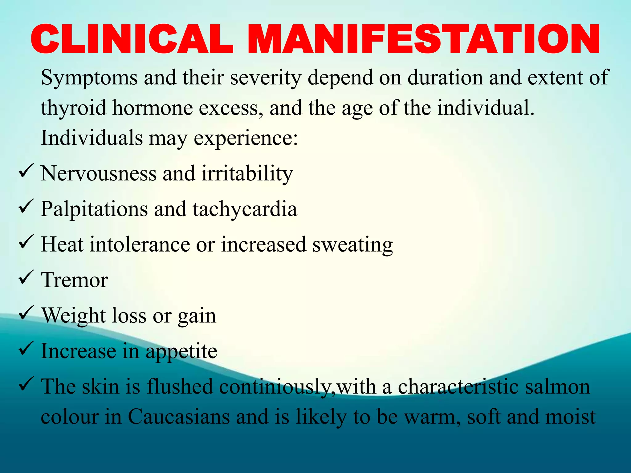 CLINICAL MANIFESTATION
Symptoms and their severity depend on duration and extent of
thyroid hormone excess, and the age of the individual.
Individuals may experience:
 Nervousness and irritability
 Palpitations and tachycardia
 Heat intolerance or increased sweating
 Tremor
 Weight loss or gain
 Increase in appetite
 The skin is flushed continiously,with a characteristic salmon
colour in Caucasians and is likely to be warm, soft and moist
 