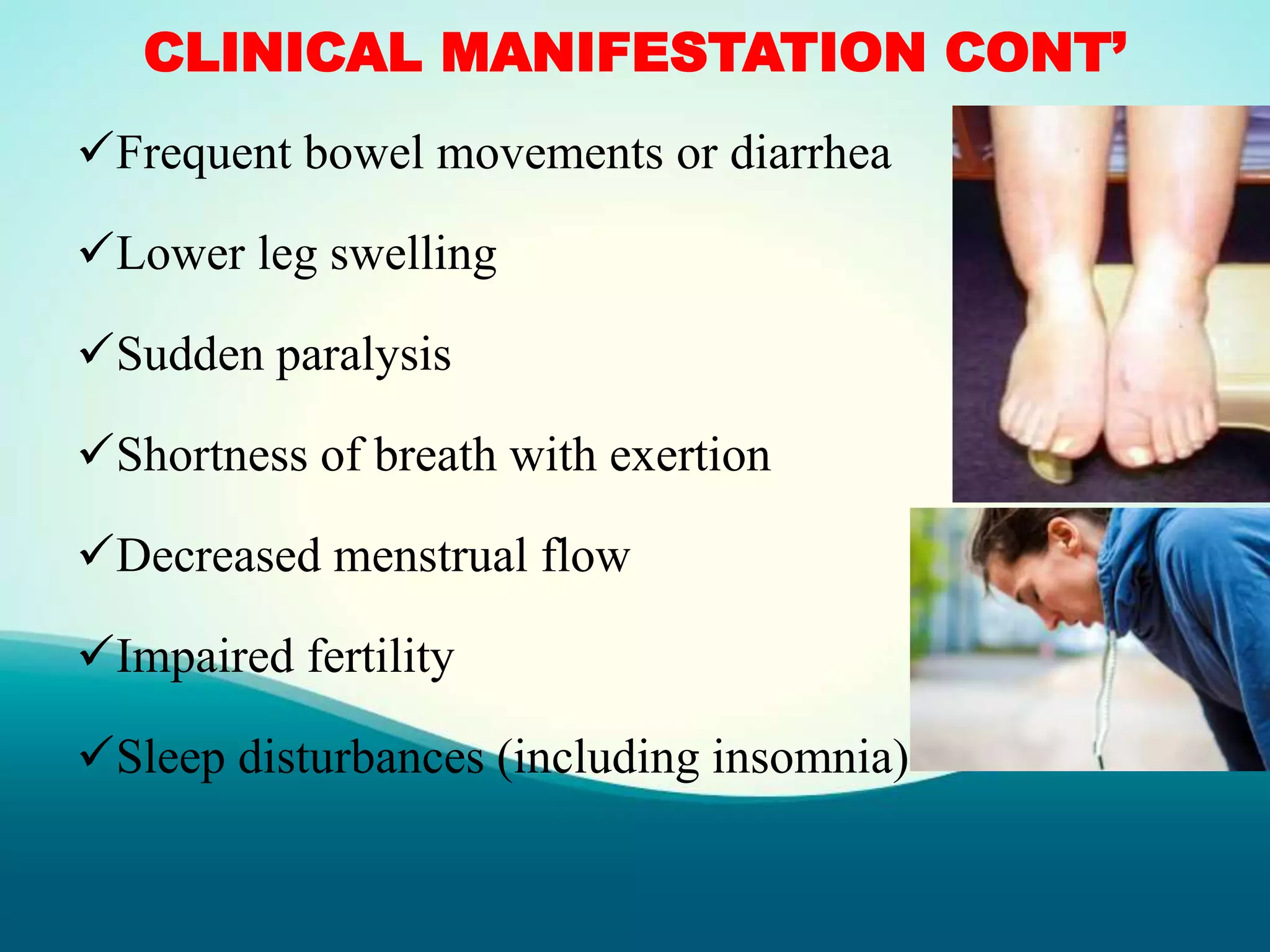 CLINICAL MANIFESTATION CONT’
Frequent bowel movements or diarrhea
Lower leg swelling
Sudden paralysis
Shortness of breath with exertion
Decreased menstrual flow
Impaired fertility
Sleep disturbances (including insomnia)
 