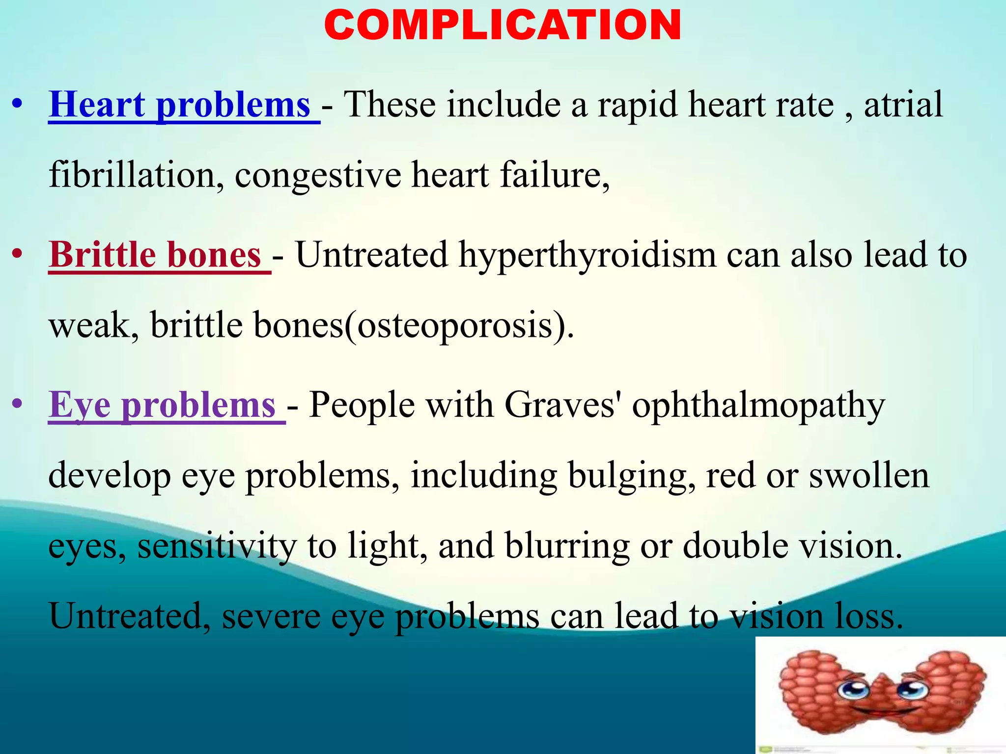 COMPLICATION
• Heart problems - These include a rapid heart rate , atrial
fibrillation, congestive heart failure,
• Brittle bones - Untreated hyperthyroidism can also lead to
weak, brittle bones(osteoporosis).
• Eye problems - People with Graves' ophthalmopathy
develop eye problems, including bulging, red or swollen
eyes, sensitivity to light, and blurring or double vision.
Untreated, severe eye problems can lead to vision loss.
 