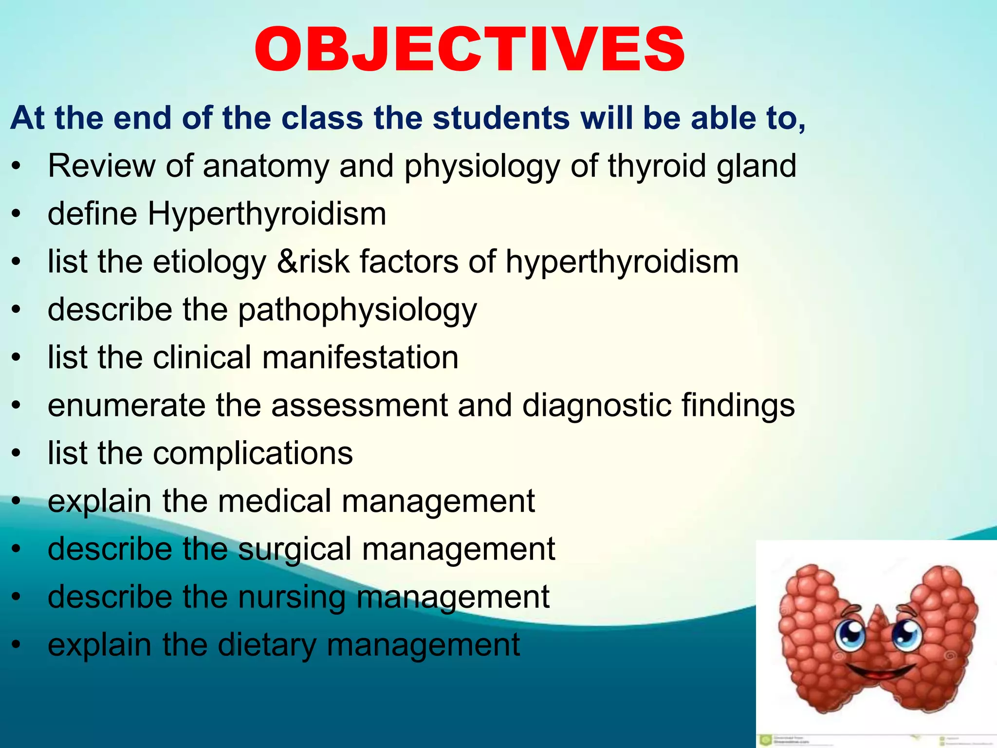 OBJECTIVES
At the end of the class the students will be able to,
• Review of anatomy and physiology of thyroid gland
• define Hyperthyroidism
• list the etiology &risk factors of hyperthyroidism
• describe the pathophysiology
• list the clinical manifestation
• enumerate the assessment and diagnostic findings
• list the complications
• explain the medical management
• describe the surgical management
• describe the nursing management
• explain the dietary management
 